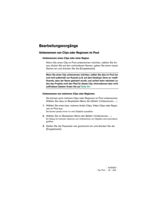 Page 533NUENDO
Der Pool 20 – 533
Bearbeitungsvorgänge
Umbenennen von Clips oder Regionen im Pool
Umbenennen eines Clips oder einer Region
Wenn Sie einen Clip im Pool umbenennen möchten, wählen Sie ihn 
aus, klicken Sie auf den vorhandenen Namen, geben Sie einen neuen 
Namen ein und drücken Sie die [Eingabetaste].
Wenn Sie einen Clip umbenennen möchten, sollten Sie dies im Pool tun 
und nicht außerhalb von Nuendo (z. B. auf dem Desktop). Denn so »weiß« 
Nuendo, dass der Name geändert wurde, und verliert beim...