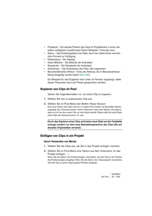 Page 535NUENDO
Der Pool 20 – 535
•Projektzeit – Die aktuelle Position des Clips im Projektfenster in einem der 
sieben verfügbaren Linealformate (Takte+Zählzeiten, Timecode usw.).
•Datum – Das Erstellungsdatum der Datei. Auch hier stehen Ihnen verschie-
dene Formate zur Verfügung.
•Dateiendung – Der Dateityp.
•Audio-Bitbreite – Die Bitbreite der Audiodatei. 
•Samplerate – Die Samplerate der Audiodatei.
•Audiotempo – Das Audiotempo des Clips, falls zugewiesen.
•Benutzerdefiniertes Attribut – Eines der Attribute,...