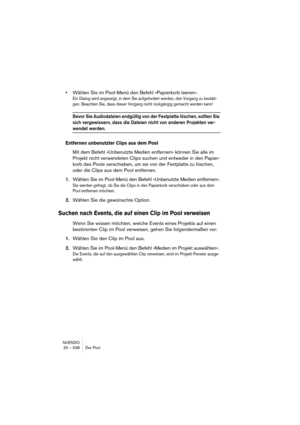 Page 538NUENDO
20 – 538 Der Pool
•Wählen Sie im Pool-Menü den Befehl »Papierkorb leeren«.
Ein Dialog wird angezeigt, in dem Sie aufgefordert werden, den Vorgang zu bestäti-
gen. Beachten Sie, dass dieser Vorgang nicht rückgängig gemacht werden kann!
Bevor Sie Audiodateien endgültig von der Festplatte löschen, sollten Sie 
sich vergewissern, dass die Dateien nicht von anderen Projekten ver-
wendet werden.
Entfernen unbenutzter Clips aus dem Pool
Mit dem Befehl »Unbenutzte Medien entfernen« können Sie alle im...