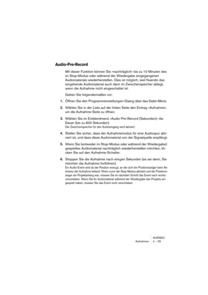 Page 55NUENDO
Aufnehmen 4 – 55
Audio-Pre-Record
Mit dieser Funktion können Sie »nachträglich« bis zu 10 Minuten des 
im Stop-Modus oder während der Wiedergabe eingegangenen 
Audiomaterials wiederherstellen. Dies ist möglich, weil Nuendo das 
eingehende Audiomaterial auch dann im Zwischenspeicher ablegt, 
wenn die Aufnahme nicht eingeschaltet ist. 
Gehen Sie folgendermaßen vor:
1.Öffnen Sie den Programmeinstellungen-Dialog über das Datei-Menü. 
2.Wählen Sie in der Liste auf der linken Seite den Eintrag...