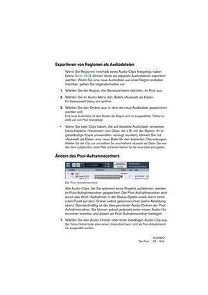 Page 549NUENDO
Der Pool 20 – 549
Exportieren von Regionen als Audiodateien
Wenn Sie Regionen innerhalb eines Audio-Clips festgelegt haben 
(siehe Seite 463), können diese als separate Audiodateien exportiert 
werden. Wenn Sie eine neue Audiodatei aus einer Region erstellen 
möchten, gehen Sie folgendermaßen vor:
1.Wählen Sie die Region, die Sie exportieren möchten, im Pool aus.
2.Wählen Sie im Audio-Menü den Befehl »Auswahl als Datei«.
Ein Dateiauswahl-Dialog wird geöffnet.
3.Wählen Sie den Ordner aus, in dem...