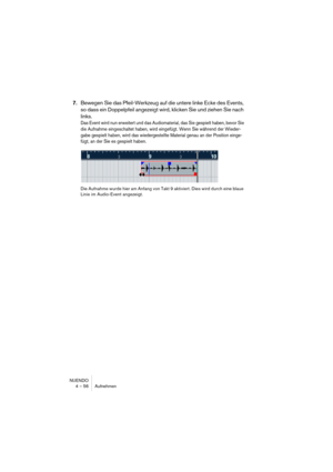 Page 56NUENDO
4 – 56 Aufnehmen
7.Bewegen Sie das Pfeil-Werkzeug auf die untere linke Ecke des Events, 
so dass ein Doppelpfeil angezeigt wird, klicken Sie und ziehen Sie nach 
links. 
Das Event wird nun erweitert und das Audiomaterial, das Sie gespielt haben, bevor Sie 
die Aufnahme eingeschaltet haben, wird eingefügt. Wenn Sie während der Wieder-
gabe gespielt haben, wird das wiedergestellte Material genau an der Position einge-
fügt, an der Sie es gespielt haben.
Die Aufnahme wurde hier am Anfang von Takt 9...