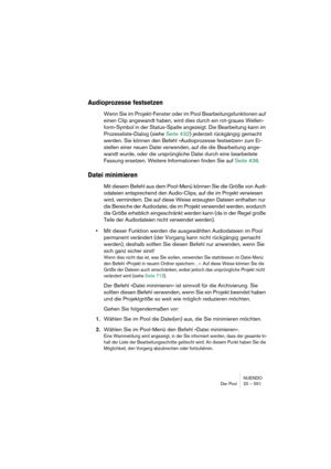 Page 551NUENDO
Der Pool 20 – 551
Audioprozesse festsetzen
Wenn Sie im Projekt-Fenster oder im Pool Bearbeitungsfunktionen auf 
einen Clip angewandt haben, wird dies durch ein rot-graues Wellen-
form-Symbol in der Status-Spalte angezeigt. Die Bearbeitung kann im 
Prozessliste-Dialog (siehe Seite 432) jederzeit rückgängig gemacht 
werden. Sie können den Befehl »Audioprozesse festsetzen« zum Er-
stellen einer neuen Datei verwenden, auf die die Bearbeitung ange-
wandt wurde, oder die ursprüngliche Datei durch eine...