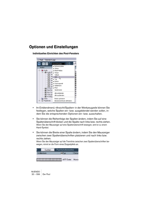 Page 556NUENDO
20 – 556 Der Pool
Optionen und Einstellungen
Individuelles Einrichten des Pool-Fensters
•Im Einblendmenü »Ansicht/Spalten« in der Werkzeugzeile können Sie 
festlegen, welche Spalten ein- bzw. ausgeblendet werden sollen, in-
dem Sie die entsprechenden Optionen ein- bzw. ausschalten.
•Sie können die Reihenfolge der Spalten ändern, indem Sie auf eine 
Spaltenüberschrift klicken und die Spalte nach links bzw. rechts ziehen.
Wenn Sie den Mauszeiger auf eine Spaltenüberschrift bewegen, wird er zu einem...