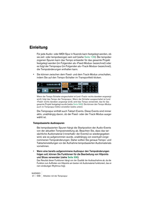 Page 558NUENDO
21 – 558 Arbeiten mit der Tempospur
Einleitung
Für jede Audio- oder MIDI-Spur in Nuendo kann festgelegt werden, ob 
sie zeit- oder tempobezogen sein soll (siehe Seite 139). Bei tempobe-
zogenen Spuren kann das Tempo entweder für das gesamte Projekt 
festgelegt werden (im Folgenden als »Fixed-Modus« bezeichnet) oder 
es folgt der Tempospur (im Folgenden als »Track-Modus« bezeichnet), 
die Tempoänderungen enthalten kann.
•Sie können zwischen dem Fixed- und dem Track-Modus umschalten, 
indem Sie auf...