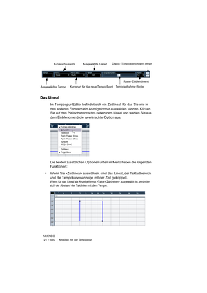 Page 560NUENDO
21 – 560 Arbeiten mit der Tempospur
Das Lineal
Im Tempospur-Editor befindet sich ein Zeitlineal, für das Sie wie in 
den anderen Fenstern ein Anzeigeformat auswählen können. Klicken 
Sie auf den Pfeilschalter rechts neben dem Lineal und wählen Sie aus 
dem Einblendmenü die gewünschte Option aus.
Die beiden zusätzlichen Optionen unten im Menü haben die folgenden 
Funktionen:
•Wenn Sie »Zeitlinear« auswählen, sind das Lineal, der Taktartbereich 
und die Tempokurvenanzeige mit der Zeit gekoppelt....