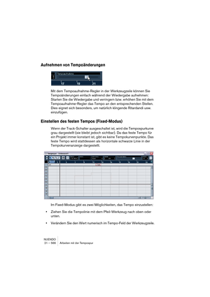 Page 566NUENDO
21 – 566 Arbeiten mit der Tempospur
Aufnehmen von Tempoänderungen
Mit dem Tempoaufnahme-Regler in der Werkzeugzeile können Sie 
Tempoänderungen einfach während der Wiedergabe aufnehmen: 
Starten Sie die Wiedergabe und verringern bzw. erhöhen Sie mit dem 
Tempoaufnahme-Regler das Tempo an den entsprechenden Stellen. 
Dies eignet sich besonders, um natürlich klingende Ritardandi usw. 
einzufügen.
Einstellen des festen Tempos (Fixed-Modus)
Wenn der Track-Schalter ausgeschaltet ist, wird die...