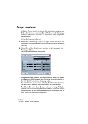 Page 568NUENDO
21 – 568 Arbeiten mit der Tempospur
Tempo berechnen
Im Dialog »Tempo berechnen« können Sie eine bestimmte Länge bzw. 
Endposition für einen bestimmten Bereich festlegen. In der Tempospur 
wird dann automatisch ein Tempo für den Bereich in der festgelegten 
Zeit eingestellt. 
Gehen Sie folgendermaßen vor:
1.Öffnen Sie den Tempospur-Editor und legen Sie mit dem linken und 
rechten Locator einen Bereich fest, für den Sie das Tempo berechnen 
möchten. 
2.Klicken Sie auf den Schalter ganz rechts in der...