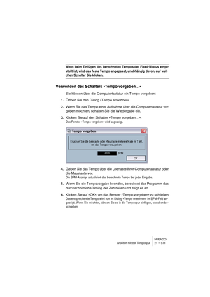 Page 571NUENDO
Arbeiten mit der Tempospur 21 – 571
Wenn beim Einfügen des berechneten Tempos der Fixed-Modus einge-
stellt ist, wird das feste Tempo angepasst, unabhängig davon, auf wel-
chen Schalter Sie klicken.
Verwenden des Schalters »Tempo vorgeben…«
Sie können über die Computertastatur ein Tempo vorgeben:
1.Öffnen Sie den Dialog »Tempo errechnen«.
2.Wenn Sie das Tempo einer Aufnahme über die Computertastatur vor-
geben möchten, schalten Sie die Wiedergabe ein.
3.Klicken Sie auf den Schalter »Tempo...