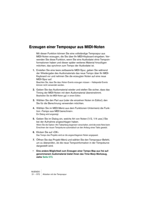 Page 572NUENDO
21 – 572 Arbeiten mit der Tempospur
Erzeugen einer Tempospur aus MIDI-Noten
Mit dieser Funktion können Sie eine vollständige Tempospur aus 
MIDI-Noten erzeugen, die Sie über Ihr MIDI-Keyboard eingeben. Ver-
wenden Sie diese Funktion, wenn Sie eine Audiodatei ohne Tempoin-
formationen haben und dieser später weiteres Material hinzufügen 
möchten, das synchron zum Tempo der Audiodatei ist.
1.Erstellen Sie eine leere zeitbasierte MIDI-Spur, geben Sie während 
der Wiedergabe des Audiomaterials das...