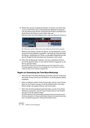 Page 574NUENDO
21 – 574 Arbeiten mit der Tempospur
3.Klicken Sie auf eine musikalische Position im Fenster und ziehen Sie, 
um sie an die Position des zu bearbeitetenden Materials anzupassen – 
z. B. den Anfang eines Events, eine bestimmte Position innerhalb eines 
Audio-Events, ein Frame in einem Video-Clip usw.
Wenn Sie mit dem Time-Warp-Werkzeug klicken, rastet es am Raster des Fensters ein.
Der Anfang des neunten Taktes wird an den Anfang des Audio-Events gezogen.
Während des Ziehens werden die Spuren, die...