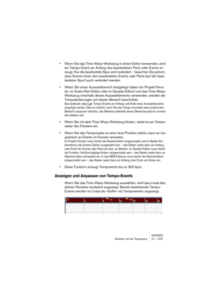 Page 575NUENDO
Arbeiten mit der Tempospur 21 – 575
•Wenn Sie das Time-Warp-Werkzeug in einem Editor verwenden, wird 
ein Tempo-Event am Anfang des bearbeiteten Parts oder Events er-
zeugt. Nur die bearbeitete Spur wird verändert – beachten Sie jedoch, 
dass Events hinter den bearbeiteten Events oder Parts (auf der bear-
beiteten Spur) auch verändert werden.
•Wenn Sie einen Auswahlbereich festgelegt haben (im Projekt-Fens-
ter, im Audio-Part-Editor oder im Sample-Editor) und das Time-Warp-
Werkzeug innerhalb...