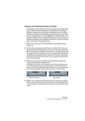 Page 577NUENDO
Arbeiten mit der Tempospur 21 – 577
Anpassen einer musikalischen Partitur an ein Video
Im Folgenden wird ein Beispiel zur Verwendung des Time-Warp-Werk-
zeugs im Modus »Raster manipulieren (musikalische Events folgen)« 
gegeben. Angenommen Sie möchten die Musik für einen Film zusam-
menstellen und haben eine Videospur, eine Audiospur mit einem Kom-
mentar und einige Audio- und/oder MIDI-Spuren mit Musik. Nun möch-
ten Sie die Position eines musikalischen Einsatzes mit einer Position im 
Videofilm...