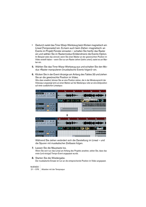Page 578NUENDO
21 – 578 Arbeiten mit der Tempospur
•Dadurch rastet das Time-Warp-Werkzeug beim Klicken magnetisch am 
Lineal (Temporaster) ein. Es kann auch beim Ziehen »magnetisch« an 
Events im Projekt-Fenster einrasten – schalten Sie hierfür das Raster 
ein und wählen Sie im Rastermodus-Einblendmenü die Events-Option.
Im Beispiel wäre das sinnvoll, wenn Sie einen Marker an der gewünschten Position im 
Video erstellt haben – wenn Sie nun am Raster ziehen (siehe unten), rastet es am Mar-
ker ein.
5.Wählen Sie...