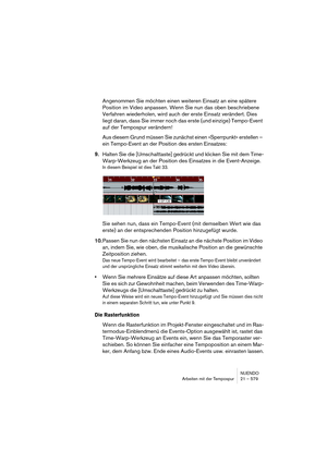 Page 579NUENDO
Arbeiten mit der Tempospur 21 – 579
Angenommen Sie möchten einen weiteren Einsatz an eine spätere 
Position im Video anpassen. Wenn Sie nun das oben beschriebene 
Verfahren wiederholen, wird auch der erste Einsatz verändert. Dies 
liegt daran, dass Sie immer noch das erste (und einzige) Tempo-Event 
auf der Tempospur verändern!
Aus diesem Grund müssen Sie zunächst einen »Sperrpunkt« erstellen – 
ein Tempo-Event an der Position des ersten Einsatzes:
9.Halten Sie die [Umschalttaste] gedrückt und...