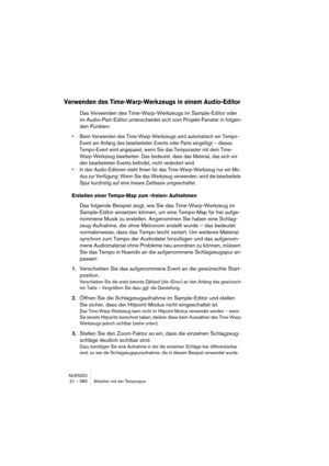 Page 580NUENDO
21 – 580 Arbeiten mit der Tempospur
Verwenden des Time-Warp-Werkzeugs in einem Audio-Editor
Das Verwenden des Time-Warp-Werkzeugs im Sample-Editor oder 
im Audio-Part-Editor unterscheidet sich vom Projekt-Fenster in folgen-
den Punkten:
•Beim Verwenden des Time-Warp-Werkzeugs wird automatisch ein Tempo-
Event am Anfang des bearbeiteten Events oder Parts eingefügt – dieses 
Tempo-Event wird angepasst, wenn Sie das Temporaster mit dem Time-
Warp-Werkzeug bearbeiten. Das bedeutet, dass das Material,...