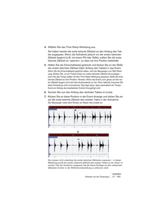 Page 581NUENDO
Arbeiten mit der Tempospur 21 – 581
4.Wählen Sie das Time-Warp-Werkzeug aus.
Sie haben bereits die erste betonte Zählzeit an den Anfang des Tak-
tes angepasst. Wenn die Aufnahme jedoch vor der ersten betonten 
Zählzeit beginnt (z. B. mit einem Fill oder Stille), sollten Sie die erste 
betonte Zählzeit so »sperren«, so dass sie ihre Position beibehält:
5.Halten Sie die [Umschalttaste] gedrückt und klicken Sie an der Stelle 
der ersten betonten Zählzeit (dem Anfang des Taktes) in das Event.
Wenn Sie...