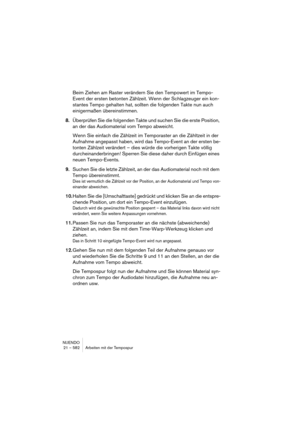 Page 582NUENDO
21 – 582 Arbeiten mit der Tempospur
Beim Ziehen am Raster verändern Sie den Tempowert im Tempo-
Event der ersten betonten Zählzeit. Wenn der Schlagzeuger ein kon-
stantes Tempo gehalten hat, sollten die folgenden Takte nun auch 
einigermaßen übereinstimmen.
8.Überprüfen Sie die folgenden Takte und suchen Sie die erste Position, 
an der das Audiomaterial vom Tempo abweicht.
Wenn Sie einfach die Zählzeit im Temporaster an die Zähltzeit in der 
Aufnahme angepasst haben, wird das Tempo-Event an der...