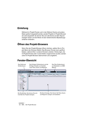 Page 586NUENDO
22 – 586 Der Projekt-Browser
Einleitung
Während im Projekt-Fenster und in den Editoren Events und andere 
Daten grafisch dargestellt werden, werden Projekte im Projekt-Browser 
als Liste dargestellt. So können Sie sich alle Events auf allen Spuren 
anzeigen lassen und die Werte mit den herkömmlichen Bearbeitungs-
verfahren verändern.
Öffnen des Projekt-Browsers
Wenn Sie den Projekt-Browser öffnen möchten, wählen Sie im Pro-
jekt-Menü den Browser-Befehl. Das Browser-Fenster kann geöffnet 
bleiben,...