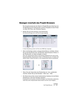 Page 587NUENDO
Der Projekt-Browser 22 – 587
Bewegen innerhalb des Projekt-Browsers
Die Vorgehensweise bei der Arbeit im Projekt-Browser ähnelt der bei 
der Bearbeitung der Ordnerstruktur auf Ihrer Festplatte mit dem Finder 
von Mac OS X bzw. dem Windows Explorer.
•Klicken Sie auf einen Eintrag in der Strukturliste.
Der Inhalt des Eintrags wird in der Event-Anzeige angezeigt.
In dieser Darstellung werden die Parts einer MIDI-Spur angezeigt.
•Wenn die Einträge weitere untergeordnete Ebenen enthalten, klicken 
Sie...