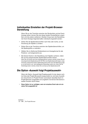 Page 588NUENDO
22 – 588 Der Projekt-Browser
Individuelles Einstellen der Projekt-Browser-
Darstellung
Wenn Sie an der Trennlinie zwischen der Strukturliste und der Event-
Anzeige ziehen, können Sie eine dieser beiden Fensterflächen vergrö-
ßern und die andere verkleinern. Darüber hinaus kann die Darstellung 
der Event-Anzeige folgendermaßen individuell eingestellt werden:
•Ziehen Sie die Spaltenüberschriften nach links oder rechts, um die 
Anordnung der Spalten zu ändern.
•Ziehen Sie an der Trennlinie zwischen...