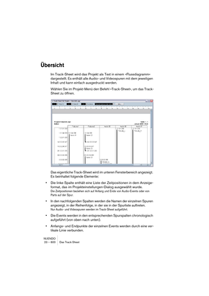 Page 600NUENDO
23 – 600 Das Track-Sheet
Übersicht
Im Track-Sheet wird das Projekt als Text in einem »Flussdiagramm« 
dargestellt. Es enthält alle Audio- und Videospuren mit dem jeweiligen 
Inhalt und kann einfach ausgedruckt werden.
Wählen Sie im Projekt-Menü den Befehl »Track-Sheet«, um das Track-
Sheet zu öffnen.
Das eigentliche Track-Sheet wird im unteren Fensterbereich angezeigt. 
Es beinhaltet folgende Elemente:
•Die linke Spalte enthält eine Liste der Zeitpositionen in dem Anzeige-
format, das im...