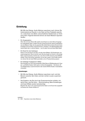 Page 606NUENDO
24 – 606 Exportieren eines Audio-Mixdowns
Einleitung
Mit Hilfe des Dialogs »Audio-Mixdown exportieren nach« können Sie 
Audiomaterial aus Nuendo in eine Datei auf Ihrer Festplatte exportie-
ren, wobei Ihnen eine Reihe unterschiedlicher Dateiformate zur Verfü-
gung steht. Folgende Elemente können als Audio-Mixdown exportiert 
werden:
•Ein Ausgangsbus.
Wenn Sie z. B. einen Stereo-Mix erstellt und die Spuren an einen Stereo-Ausgangs-
bus weitergeleitet haben, erhalten Sie beim Zusammenmischen dieses...