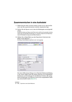 Page 608NUENDO
24 – 608 Exportieren eines Audio-Mixdowns
Zusammenmischen in eine Audiodatei
1.Stellen Sie den linken und den rechten Locator so ein, dass der Be-
reich, den Sie zusammenmischen möchten, dazwischen liegt.
2.Richten Sie die Spuren so ein, dass die Wiedergabe wunschgemäß 
erfolgt.
Schalten Sie dabei auch Spuren oder Parts stumm, die Sie nicht verwenden möchten, 
nehmen Sie manuelle Mixer-Einstellungen vor und/oder schalten Sie die Read-Auto-
mation (R-Schalter) für einige oder alle Mixer-Kanäle...