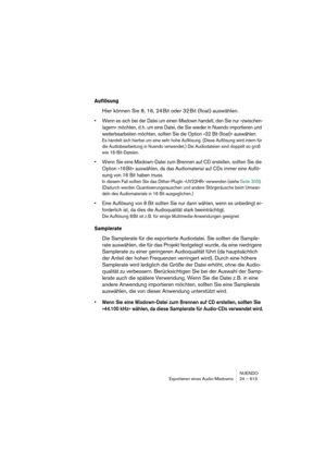 Page 613NUENDO
Exportieren eines Audio-Mixdowns 24 – 613
Auflösung
Hier können Sie 8, 16, 24 Bit oder 32 Bit (float) auswählen.
•Wenn es sich bei der Datei um einen Mixdown handelt, den Sie nur »zwischen-
lagern« möchten, d. h. um eine Datei, die Sie wieder in Nuendo importieren und 
weiterbearbeiten möchten, sollten Sie die Option »32 Bit (float)« auswählen.
Es handelt sich hierbei um eine sehr hohe Auflösung. (Diese Auflösung wird intern für 
die Audiobearbeitung in Nuendo verwendet.) Die Audiodateien sind...