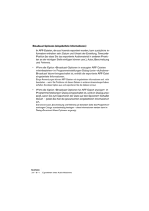 Page 614NUENDO
24 – 614 Exportieren eines Audio-Mixdowns
Broadcast-Optionen (eingebettete Informationen)
In AIFF-Dateien, die aus Nuendo exportiert wurden, kann zusätzliche In-
formation enthalten sein: Datum und Uhrzeit der Erstellung, Timecode-
Position (so dass Sie das exportierte Audiomaterial in anderen Projek-
ten an der richtigen Stelle einfügen können usw.), Autor, Beschreibung 
und Referenz.
•Wenn die Option »Broadcast-Optionen in erzeugten AIFF-Dateien 
miteinbeziehen« im Programmeinstellungen-Dialog...