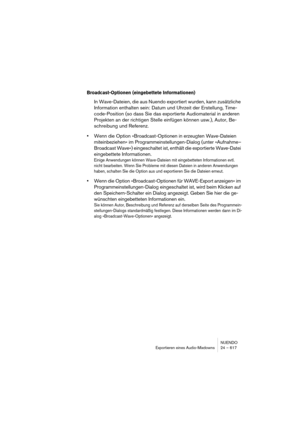 Page 617NUENDO
Exportieren eines Audio-Mixdowns 24 – 617
Broadcast-Optionen (eingebettete Informationen)
In Wave-Dateien, die aus Nuendo exportiert wurden, kann zusätzliche 
Information enthalten sein: Datum und Uhrzeit der Erstellung, Time-
code-Position (so dass Sie das exportierte Audiomaterial in anderen 
Projekten an der richtigen Stelle einfügen können usw.), Autor, Be-
schreibung und Referenz.
•Wenn die Option »Broadcast-Optionen in erzeugten Wave-Dateien 
miteinbeziehen« im Programmeinstellungen-Dialog...