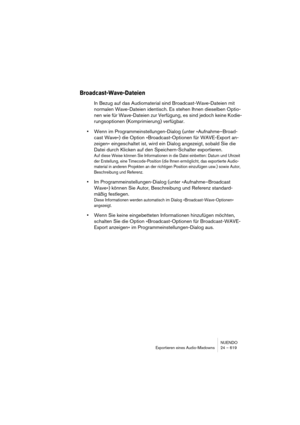 Page 619NUENDO
Exportieren eines Audio-Mixdowns 24 – 619
Broadcast-Wave-Dateien
In Bezug auf das Audiomaterial sind Broadcast-Wave-Dateien mit 
normalen Wave-Dateien identisch. Es stehen Ihnen dieselben Optio-
nen wie für Wave-Dateien zur Verfügung, es sind jedoch keine Kodie-
rungsoptionen (Komprimierung) verfügbar.
•Wenn im Programmeinstellungen-Dialog (unter »Aufnahme–Broad-
cast Wave«) die Option »Broadcast-Optionen für WAVE-Export an-
zeigen« eingeschaltet ist, wird ein Dialog angezeigt, sobald Sie die...