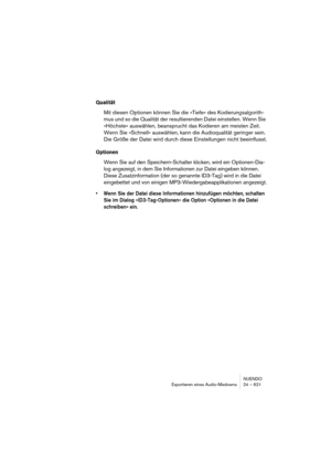 Page 621NUENDO
Exportieren eines Audio-Mixdowns 24 – 621
Qualität
Mit diesen Optionen können Sie die »Tiefe« des Kodierungsalgorith-
mus und so die Qualität der resultierenden Datei einstellen. Wenn Sie 
»Höchste« auswählen, beansprucht das Kodieren am meisten Zeit. 
Wenn Sie »Schnell« auswählen, kann die Audioqualität geringer sein. 
Die Größe der Datei wird durch diese Einstellungen nicht beeinflusst.
Optionen
Wenn Sie auf den Speichern-Schalter klicken, wird ein Optionen-Dia-
log angezeigt, in dem Sie...