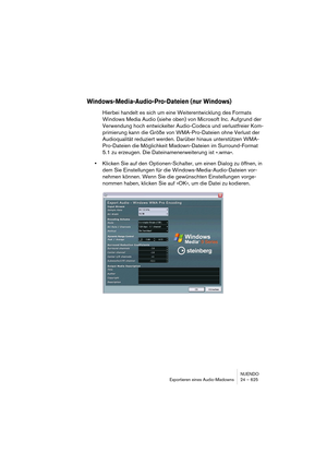 Page 625NUENDO
Exportieren eines Audio-Mixdowns 24 – 625
Windows-Media-Audio-Pro-Dateien (nur Windows)
Hierbei handelt es sich um eine Weiterentwicklung des Formats 
Windows Media Audio (siehe oben) von Microsoft Inc. Aufgrund der 
Verwendung hoch entwickelter Audio-Codecs und verlustfreier Kom-
primierung kann die Größe von WMA-Pro-Dateien ohne Verlust der 
Audioqualität reduziert werden. Darüber hinaus unterstützen WMA-
Pro-Dateien die Möglichkeit Mixdown-Dateien im Surround-Format 
5.1 zu erzeugen. Die...