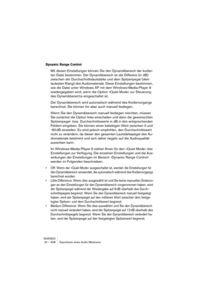 Page 628NUENDO
24 – 628 Exportieren eines Audio-Mixdowns
Dynamic Range Control
Mit diesen Einstellungen können Sie den Dynamikbereich der kodier-
ten Datei bestimmen. Der Dynamikbereich ist die Differenz (in dB) 
zwischen der Durchschnittslautstärke und dem Spitzenpegel (dem 
lautesten Klang) des Audiomaterials. Diese Einstellungen bestimmen, 
wie die Datei unter Windows XP mit dem Windows-Media-Player 9 
wiedergegeben wird, wenn die Option »Quiet Mode« zur Steuerung 
des Dynamikbereichs eingeschaltet ist.
Der...