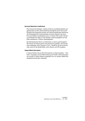 Page 629NUENDO
Exportieren eines Audio-Mixdowns 24 – 629
Surround Reduction Coefficients
Hier können Sie festlegen, welcher Anteil an Lautstärkereduktion ge-
gebenenfalls auf die unterschiedlichen Kanäle bei einem Surround-
Kodierformat angewandt werden soll. Diese Einstellungen bestimmen 
die Wiedergabe des Audiomaterials auf einem System, das keine 
Surround-Dateien wiedergeben kann. In diesem Fall werden die Sur-
round-Kanäle der Datei zu zwei Kanälen zusammengefasst und die 
Datei stattdessen in Stereo...