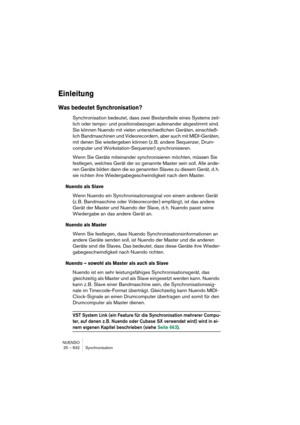 Page 632NUENDO
25 – 632 Synchronisation
Einleitung
Was bedeutet Synchronisation?
Synchronisation bedeutet, dass zwei Bestandteile eines Systems zeit-
lich oder tempo- und positionsbezogen aufeinander abgestimmt sind. 
Sie können Nuendo mit vielen unterschiedlichen Geräten, einschließ-
lich Bandmaschinen und Videorecordern, aber auch mit MIDI-Geräten, 
mit denen Sie wiedergeben können (z. B. andere Sequenzer, Drum-
computer und Workstation-Sequenzer) synchronisieren.
Wenn Sie Geräte miteinander synchronisieren...