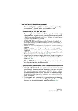 Page 633NUENDO
Synchronisation 25 – 633
Timecode, MIDI-Clock und Word-Clock
Grundsätzlich gibt es drei Arten von Synchronisationssignalen für 
Audiomaterial: Timecode, MIDI-Clock und Word-Clock.
Timecode (SMPTE, EBU, MTC, VITC usw.)
Timecode gibt es in verschiedenen Kodierungen. Unabhängig vom je-
weiligen Format ist Timecode eine Synchronisationsart, die sich auf 
»Stunden:Minuten:Sekunden« sowie zwei kleinere Einheiten, nämlich 
»Frames« und »Subframes« bezieht.
•LTC (SMPTE, EBU) ist die Audiovariante des...