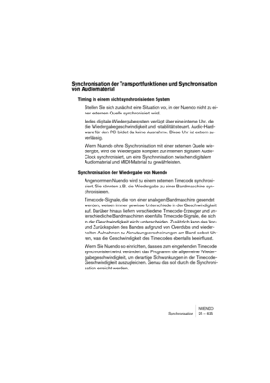 Page 635NUENDO
Synchronisation 25 – 635
Synchronisation der Transportfunktionen und Synchronisation 
von Audiomaterial
Timing in einem nicht synchronisierten System
Stellen Sie sich zunächst eine Situation vor, in der Nuendo nicht zu ei-
ner externen Quelle synchronisiert wird.
Jedes digitale Wiedergabesystem verfügt über eine interne Uhr, die 
die Wiedergabegeschwindigkeit und -stabilität steuert. Audio-Hard-
ware für den PC bildet da keine Ausnahme. Diese Uhr ist extrem zu-
verlässig.
Wenn Nuendo ohne...