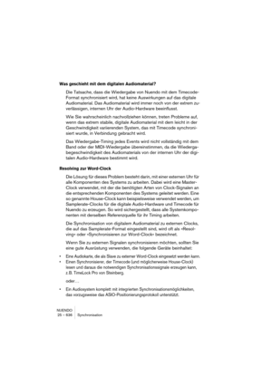 Page 636NUENDO
25 – 636 Synchronisation
Was geschieht mit dem digitalen Audiomaterial?
Die Tatsache, dass die Wiedergabe von Nuendo mit dem Timecode-
Format synchronisiert wird, hat keine Auswirkungen auf das digitale 
Audiomaterial. Das Audiomaterial wird immer noch von der extrem zu-
verlässigen, internen Uhr der Audio-Hardware beeinflusst.
Wie Sie wahrscheinlich nachvollziehen können, treten Probleme auf, 
wenn das extrem stabile, digitale Audiomaterial mit dem leicht in der 
Geschwindigkeit variierenden...