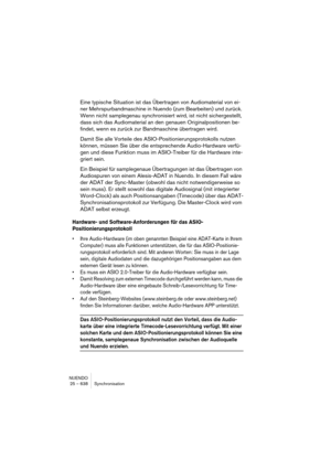 Page 638NUENDO
25 – 638 Synchronisation
Eine typische Situation ist das Übertragen von Audiomaterial von ei-
ner Mehrspurbandmaschine in Nuendo (zum Bearbeiten) und zurück. 
Wenn nicht samplegenau synchronisiert wird, ist nicht sichergestellt, 
dass sich das Audiomaterial an den genauen Originalpositionen be-
findet, wenn es zurück zur Bandmaschine übertragen wird.
Damit Sie alle Vorteile des ASIO-Positionierungsprotokolls nutzen 
können, müssen Sie über die entsprechende Audio-Hardware verfü-
gen und diese...