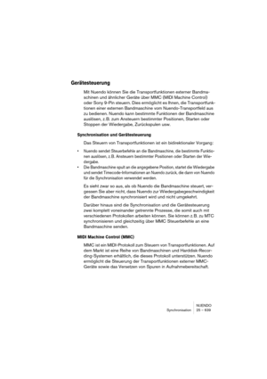 Page 639NUENDO
Synchronisation 25 – 639
Gerätesteuerung
Mit Nuendo können Sie die Transportfunktionen externer Bandma-
schinen und ähnlicher Geräte über MMC (MIDI Machine Control) 
oder Sony 9-Pin steuern. Dies ermöglicht es Ihnen, die Transportfunk-
tionen einer externen Bandmaschine vom Nuendo-Transportfeld aus 
zu bedienen. Nuendo kann bestimmte Funktionen der Bandmaschine 
auslösen, z. B. zum Ansteuern bestimmter Positionen, Starten oder 
Stoppen der Wiedergabe, Zurückspulen usw.
Synchronisation und...