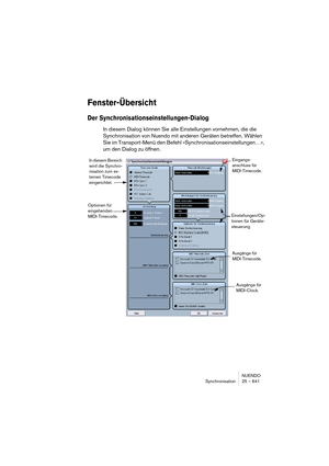 Page 641NUENDO
Synchronisation 25 – 641
Fenster-Übersicht
Der Synchronisationseinstellungen-Dialog
In diesem Dialog können Sie alle Einstellungen vornehmen, die die 
Synchronisation von Nuendo mit anderen Geräten betreffen. Wählen 
Sie im Transport-Menü den Befehl »Synchronisationseinstellungen…«, 
um den Dialog zu öffnen.
In diesem Bereich 
wird die Synchro-
nisation zum ex-
ternen Timecode 
eingerichtet.
Optionen für 
eingehenden 
MIDI-Timecode.Einstellungen/Op-
tionen für Geräte-
steuerung
Ausgänge für...