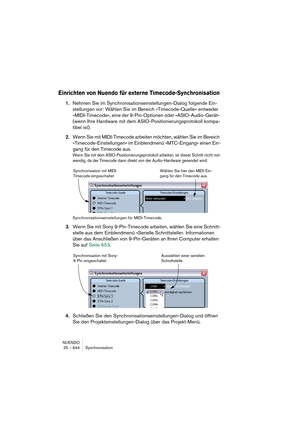 Page 644NUENDO
25 – 644 Synchronisation
Einrichten von Nuendo für externe Timecode-Synchronisation
1.Nehmen Sie im Synchronisationseinstellungen-Dialog folgende Ein-
stellungen vor: Wählen Sie im Bereich »Timecode-Quelle« entweder 
»MIDI-Timecode«, eine der 9-Pin-Optionen oder »ASIO-Audio-Gerät« 
(wenn Ihre Hardware mit dem ASIO-Positionierungsprotokoll kompa-
tibel ist).
2.Wenn Sie mit MIDI-Timecode arbeiten möchten, wählen Sie im Bereich 
»Timecode-Einstellungen« im Einblendmenü »MTC-Eingang« einen Ein-
gang...