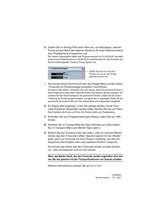 Page 645NUENDO
Synchronisation 25 – 645
5.Geben Sie im Anfang-Feld einen Wert ein, um festzulegen, welcher 
Frame auf dem Band des externen Geräts (z. B. eines Videorecorders) 
dem Projektanfang entsprechen soll.
Die meisten Videoprojekte haben eine Programmstartzeit von 01:00:00:00. Normaler-
weise ist eine Projektstartzeit von 00:59:00:00 empfehlenswert für das Einstarten der 
Synchronisationsgeräte, Testtöne, Timing-Signale usw.
•Sie können diesen Schritt auch über das Projekt-Menü mit der Option 
»Timecode...