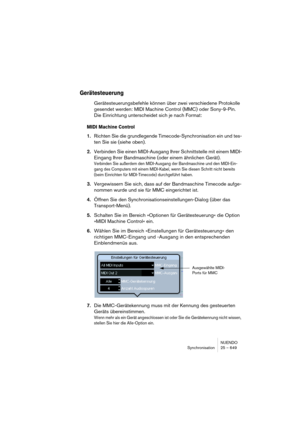 Page 649NUENDO
Synchronisation 25 – 649
Gerätesteuerung
Gerätesteuerungsbefehle können über zwei verschiedene Protokolle 
gesendet werden: MIDI Machine Control (MMC) oder Sony-9-Pin. 
Die Einrichtung unterscheidet sich je nach Format: 
MIDI Machine Control
1.Richten Sie die grundlegende Timecode-Synchronisation ein und tes-
ten Sie sie (siehe oben).
2.Verbinden Sie einen MIDI-Ausgang Ihrer Schnittstelle mit einem MIDI-
Eingang Ihrer Bandmaschine (oder einem ähnlichen Gerät).
Verbinden Sie außerdem den...