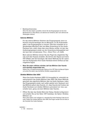 Page 66NUENDO
4 – 66 Aufnehmen
•Bandmaschinenmodus
Wenn Sie diese Option auswählen, können Sie das Eingangssignal wie bei einer 
Bandmaschine im Stop-Modus und während der Aufnahme, aber nicht während der 
Wiedergabe mithören.
Externes Mithören
Für das externe Mithören (Anhören des Eingangssignals, bevor es 
Nuendo erreicht) benötigen Sie ein Mischpult, um die Audiowieder-
gabe in das Eingangssignal zu mischen. Dies kann entweder ein ei-
genständiges Mischpult oder eine Mixer-Anwendung für Ihre Audio-
Hardware...