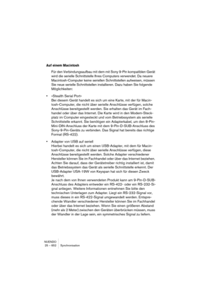 Page 652NUENDO
25 – 652 Synchronisation
Auf einem Macintosh
Für den Verbindungsaufbau mit dem mit Sony 9-Pin kompatiblen Gerät 
wird die serielle Schnittstelle Ihres Computers verwendet. Da neuere 
Macintosh-Computer keine seriellen Schnittstellen aufweisen, müssen 
Sie neue serielle Schnittstellen installieren. Dazu haben Sie folgende 
Möglichkeiten:
•»Stealth Serial Port«
Bei diesem Gerät handelt es sich um eine Karte, mit der für Macin-
tosh-Computer, die nicht über serielle Anschlüsse verfügen, solche...