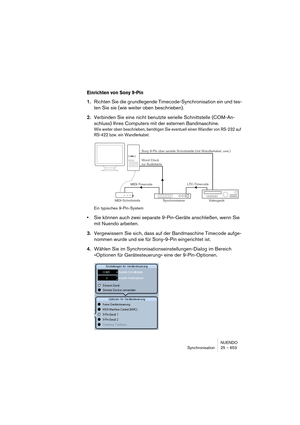 Page 653NUENDO
Synchronisation 25 – 653
Einrichten von Sony 9-Pin
1.Richten Sie die grundlegende Timecode-Synchronisation ein und tes-
ten Sie sie (wie weiter oben beschrieben).
2.Verbinden Sie eine nicht benutzte serielle Schnittstelle (COM-An-
schluss) Ihres Computers mit der externen Bandmaschine.
Wie weiter oben beschrieben, benötigen Sie eventuell einen Wandler von RS-232 auf 
RS-422 bzw. ein Wandlerkabel.
Ein typisches 9-Pin-System
•Sie können auch zwei separate 9-Pin-Geräte anschließen, wenn Sie 
mit...