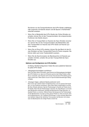 Page 655NUENDO
Synchronisation 25 – 655
Sie können nun die Transportfunktionen des 9-Pin-Geräts unabhängig 
oder zusammen mit Nuendo steuern und die Spuren in Aufnahmebe-
reitschaft versetzen:
•Wenn Sie im Bedienfeld des 9-Pin-Geräts den Online-Schalter ein-
schalten, können Sie mit den Transportschaltern die entsprechenden 
Funktionen des Geräts steuern.
•Wenn Sie im Transportfeld von Nuendo den Sync-Schalter einschal-
ten, können Sie mit den Transportschaltern des Bedienfelds oder 
dem Transportfeld von Nuendo...